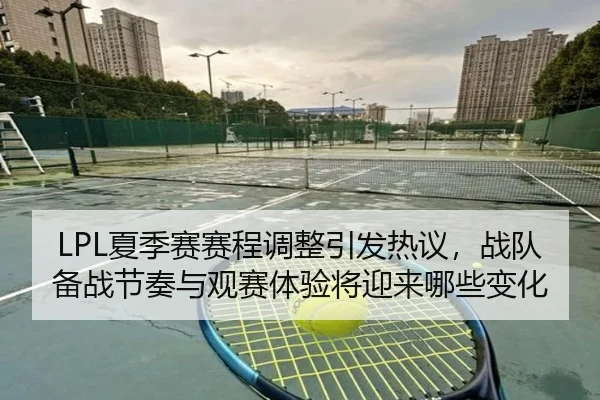 LPL夏季赛赛程调整引发热议，战队备战节奏与观赛体验将迎来哪些变化